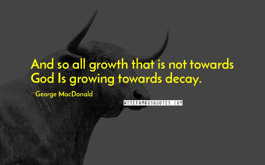 George MacDonald Quotes: And so all growth that is not towards God Is growing towards decay.