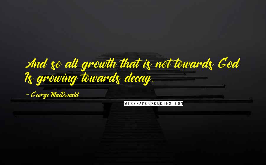 George MacDonald Quotes: And so all growth that is not towards God Is growing towards decay.