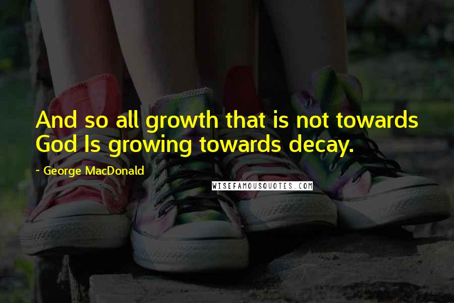 George MacDonald Quotes: And so all growth that is not towards God Is growing towards decay.