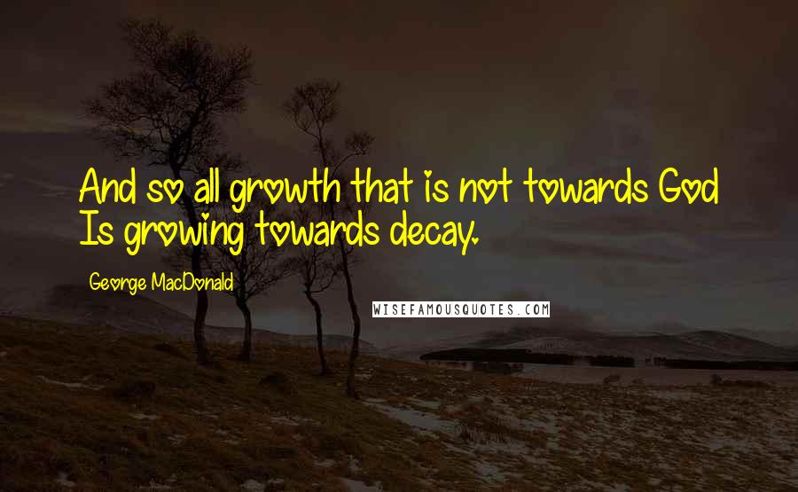 George MacDonald Quotes: And so all growth that is not towards God Is growing towards decay.