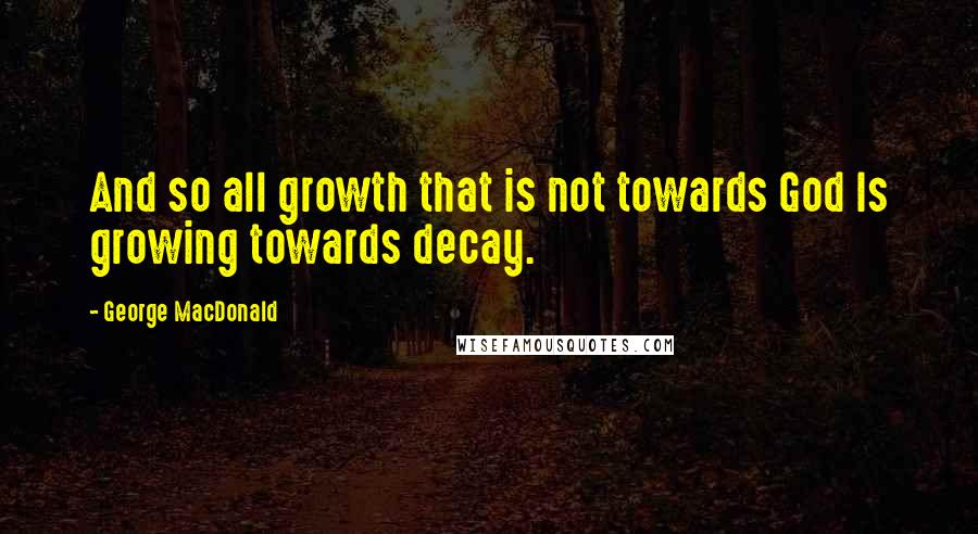 George MacDonald Quotes: And so all growth that is not towards God Is growing towards decay.