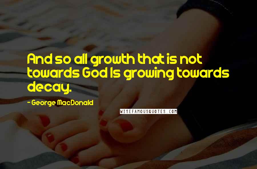 George MacDonald Quotes: And so all growth that is not towards God Is growing towards decay.