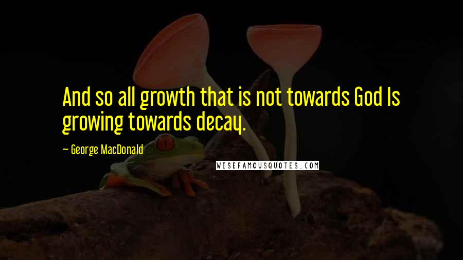 George MacDonald Quotes: And so all growth that is not towards God Is growing towards decay.