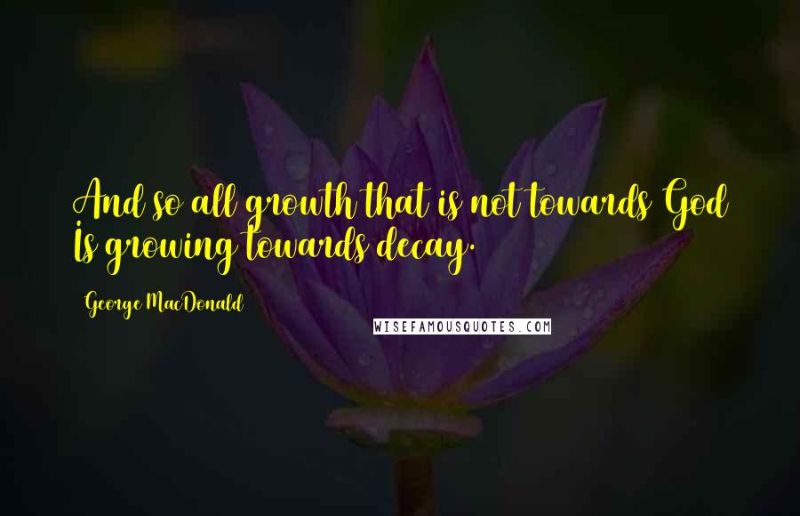 George MacDonald Quotes: And so all growth that is not towards God Is growing towards decay.