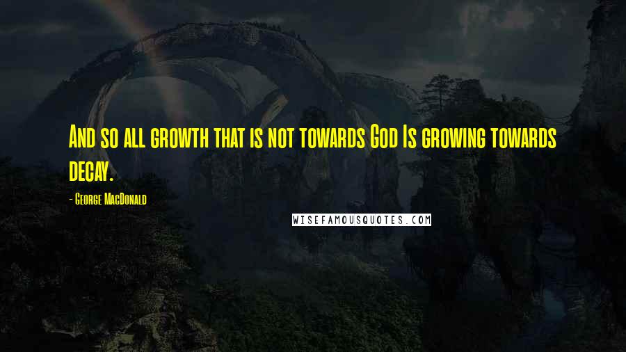 George MacDonald Quotes: And so all growth that is not towards God Is growing towards decay.