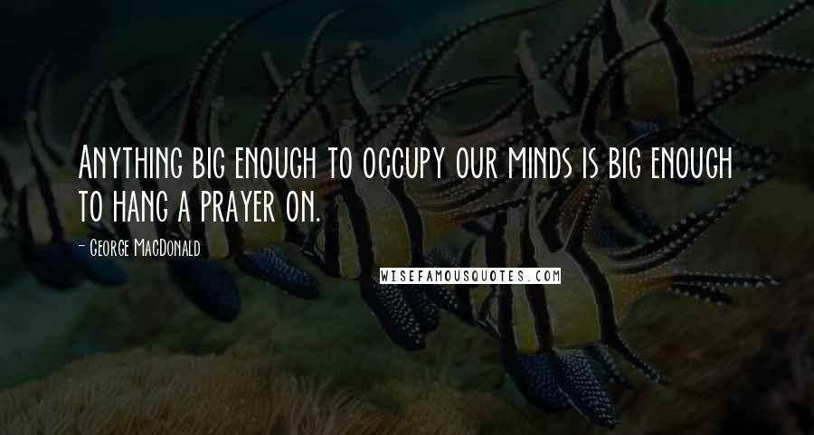 George MacDonald Quotes: Anything big enough to occupy our minds is big enough to hang a prayer on.