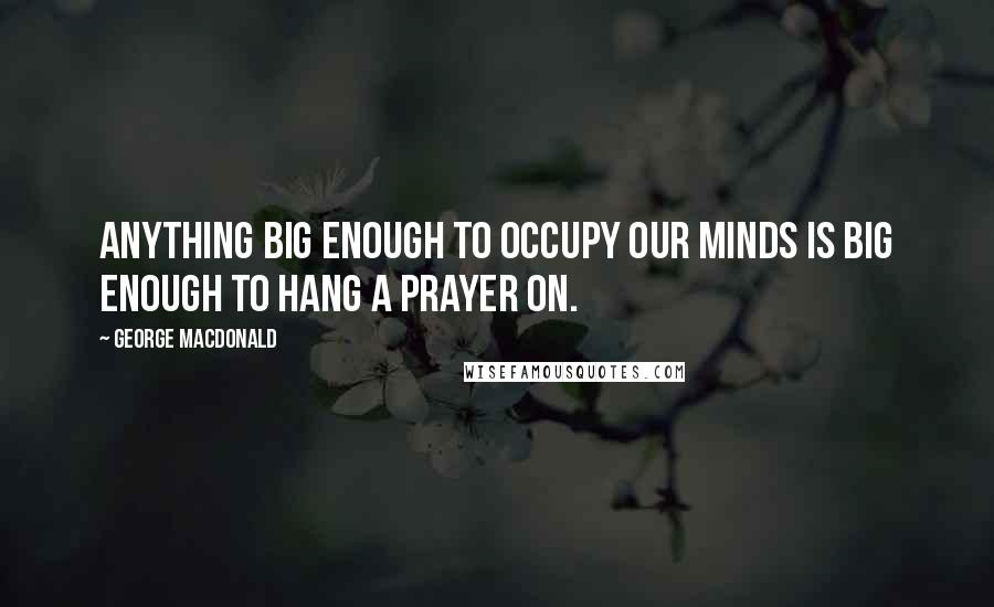 George MacDonald Quotes: Anything big enough to occupy our minds is big enough to hang a prayer on.