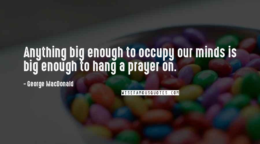 George MacDonald Quotes: Anything big enough to occupy our minds is big enough to hang a prayer on.