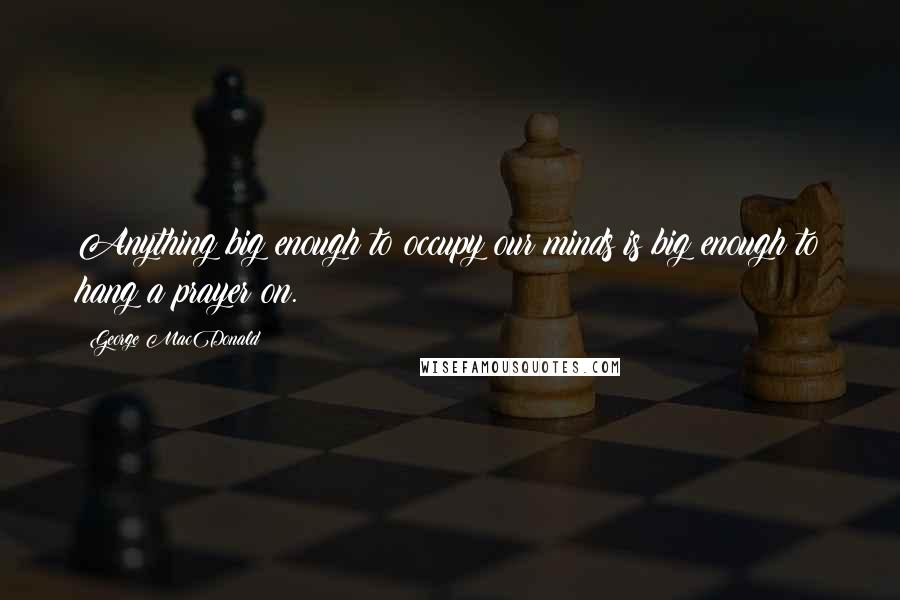 George MacDonald Quotes: Anything big enough to occupy our minds is big enough to hang a prayer on.