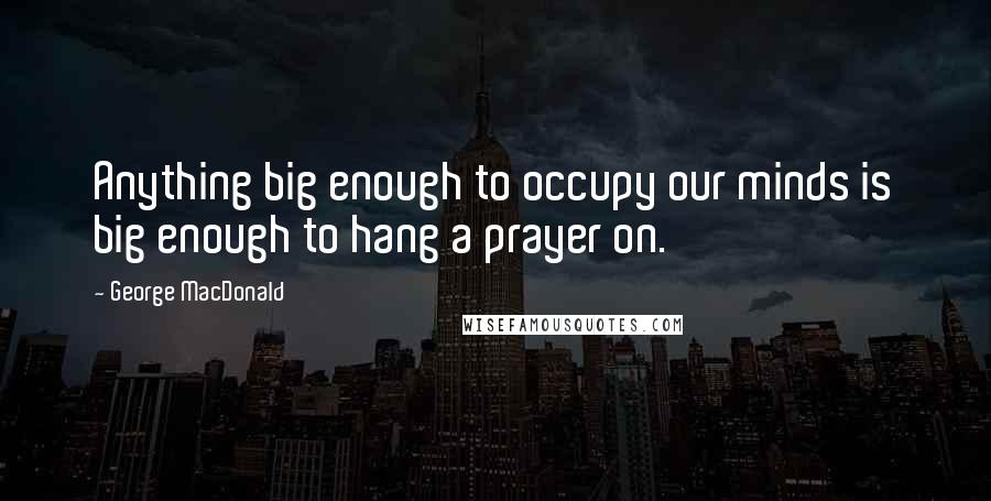 George MacDonald Quotes: Anything big enough to occupy our minds is big enough to hang a prayer on.