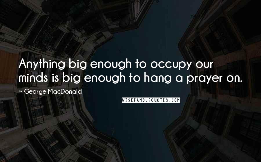 George MacDonald Quotes: Anything big enough to occupy our minds is big enough to hang a prayer on.