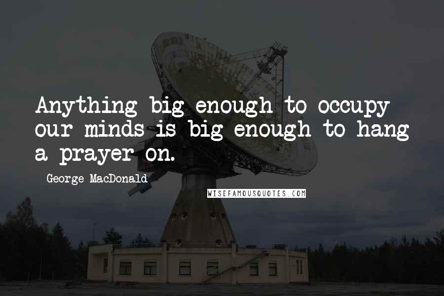 George MacDonald Quotes: Anything big enough to occupy our minds is big enough to hang a prayer on.