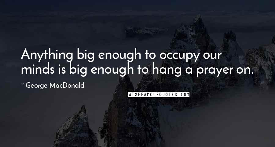 George MacDonald Quotes: Anything big enough to occupy our minds is big enough to hang a prayer on.