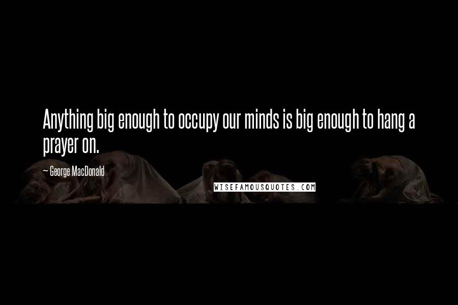 George MacDonald Quotes: Anything big enough to occupy our minds is big enough to hang a prayer on.