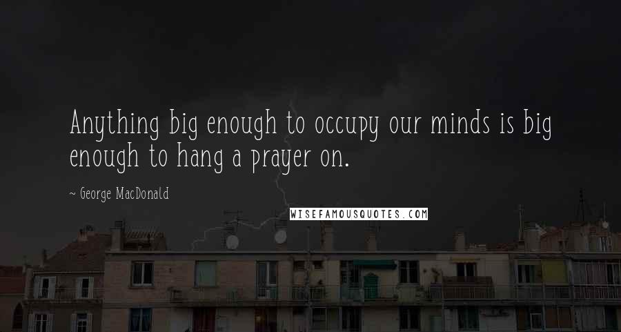 George MacDonald Quotes: Anything big enough to occupy our minds is big enough to hang a prayer on.