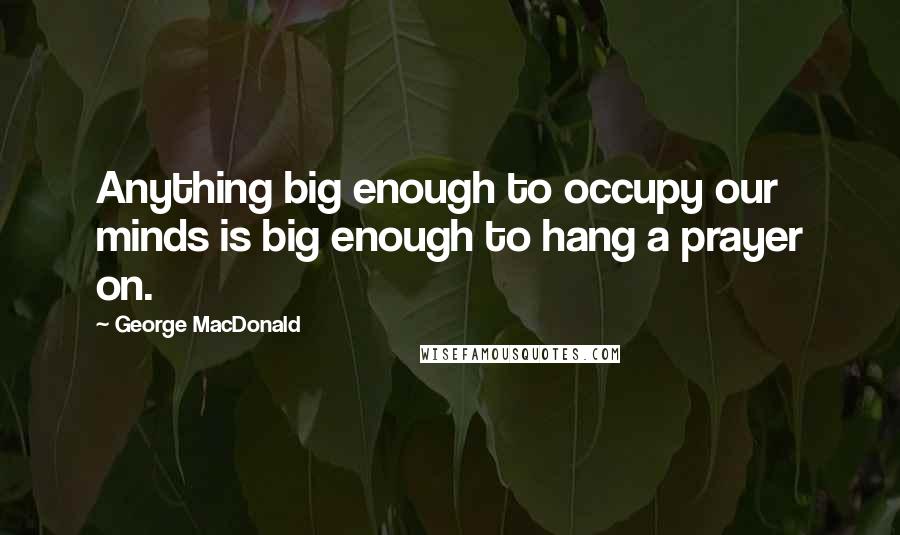 George MacDonald Quotes: Anything big enough to occupy our minds is big enough to hang a prayer on.