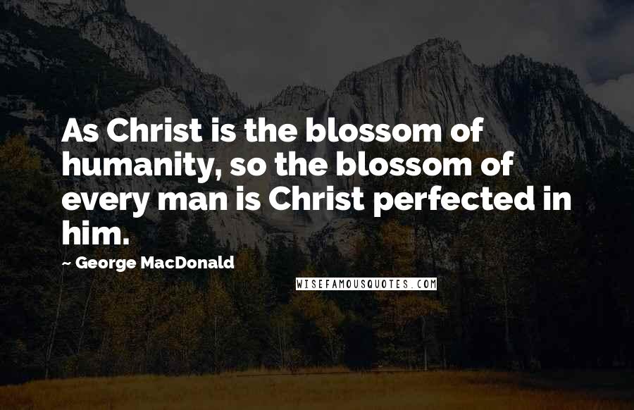 George MacDonald Quotes: As Christ is the blossom of humanity, so the blossom of every man is Christ perfected in him.