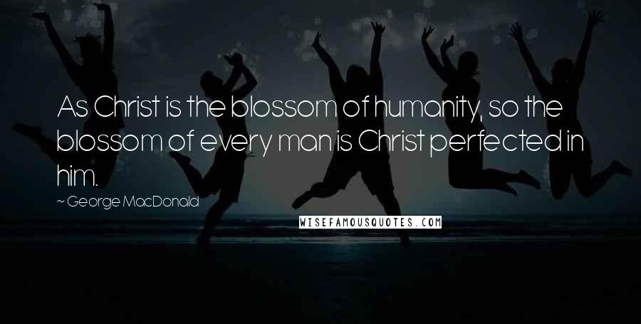 George MacDonald Quotes: As Christ is the blossom of humanity, so the blossom of every man is Christ perfected in him.