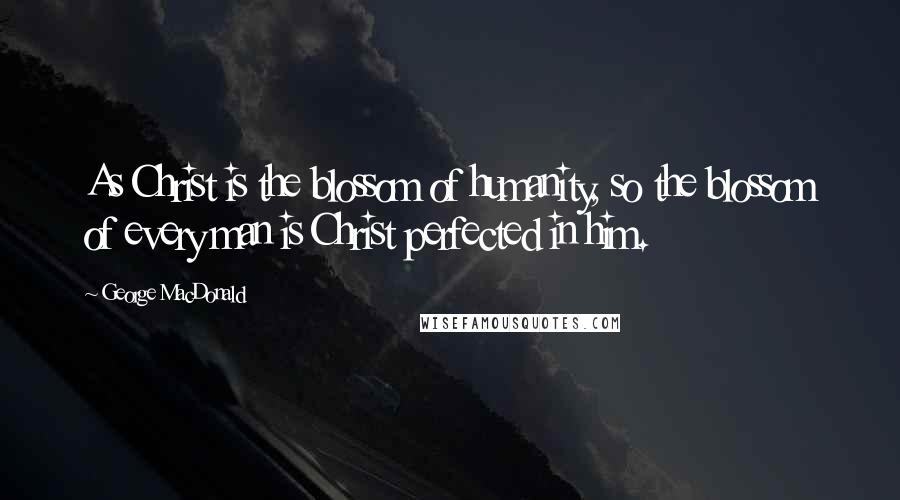 George MacDonald Quotes: As Christ is the blossom of humanity, so the blossom of every man is Christ perfected in him.