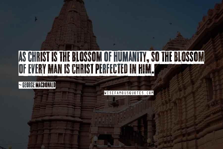 George MacDonald Quotes: As Christ is the blossom of humanity, so the blossom of every man is Christ perfected in him.