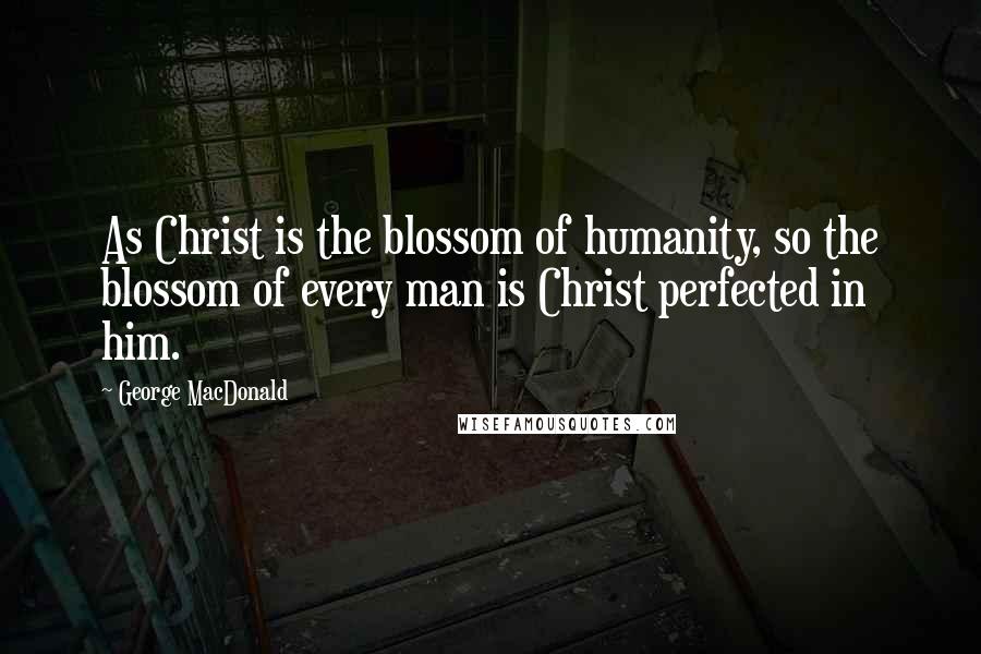 George MacDonald Quotes: As Christ is the blossom of humanity, so the blossom of every man is Christ perfected in him.