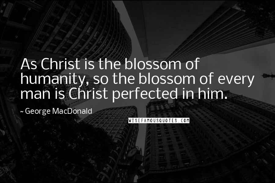 George MacDonald Quotes: As Christ is the blossom of humanity, so the blossom of every man is Christ perfected in him.