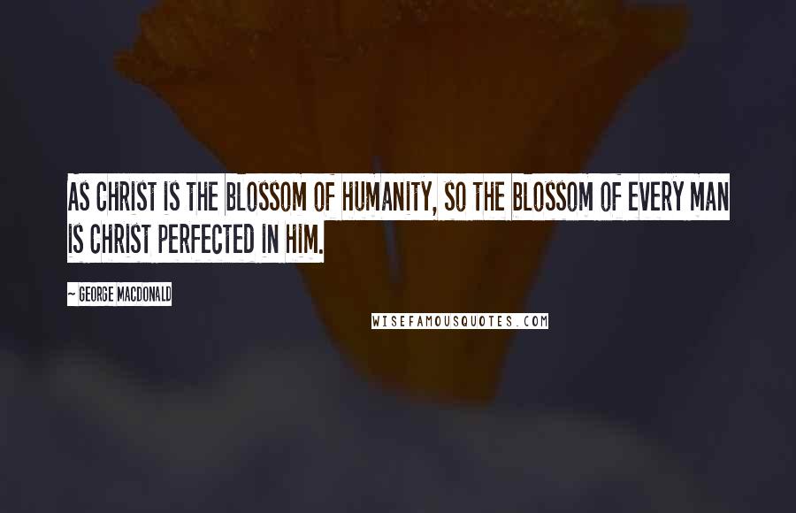 George MacDonald Quotes: As Christ is the blossom of humanity, so the blossom of every man is Christ perfected in him.