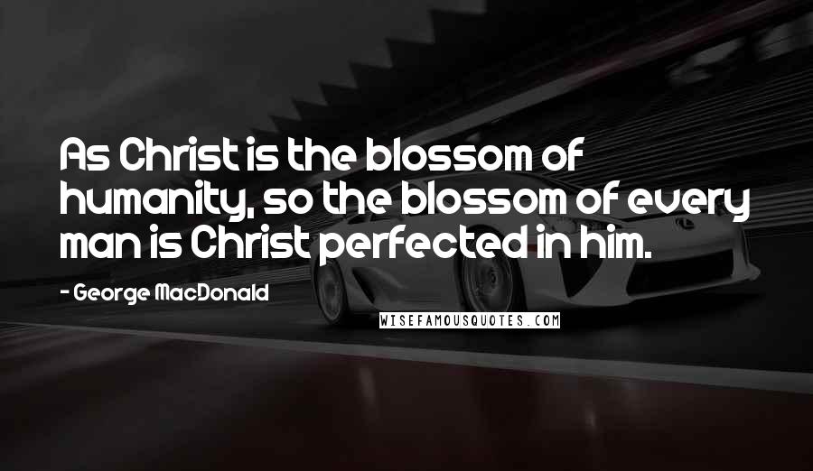 George MacDonald Quotes: As Christ is the blossom of humanity, so the blossom of every man is Christ perfected in him.