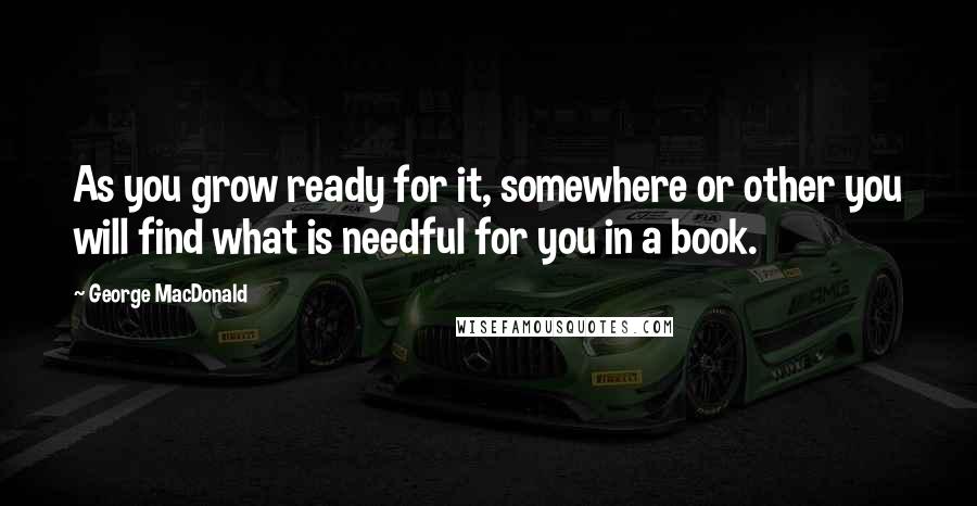 George MacDonald Quotes: As you grow ready for it, somewhere or other you will find what is needful for you in a book.