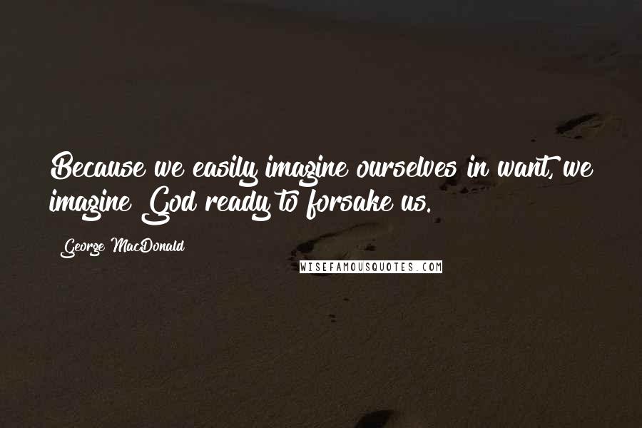 George MacDonald Quotes: Because we easily imagine ourselves in want, we imagine God ready to forsake us.