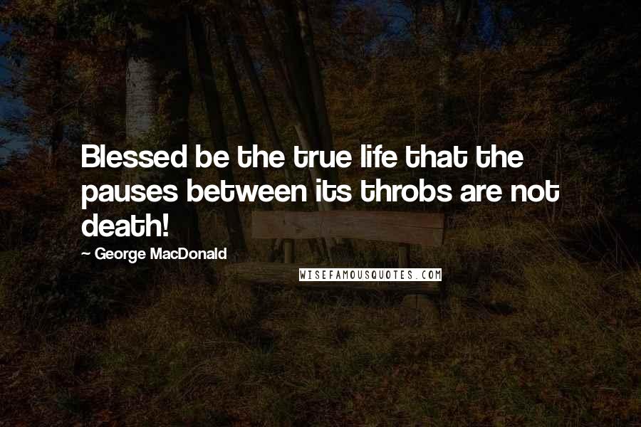 George MacDonald Quotes: Blessed be the true life that the pauses between its throbs are not death!