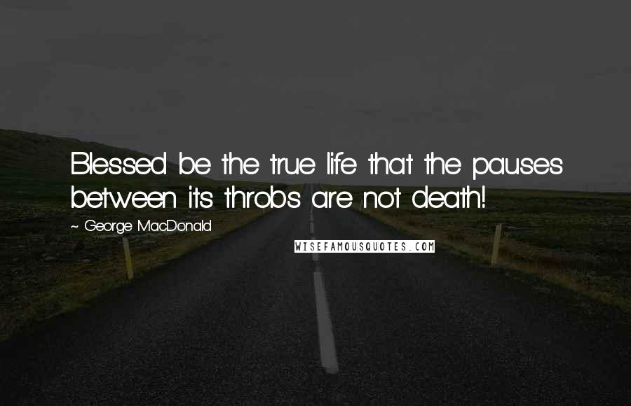 George MacDonald Quotes: Blessed be the true life that the pauses between its throbs are not death!