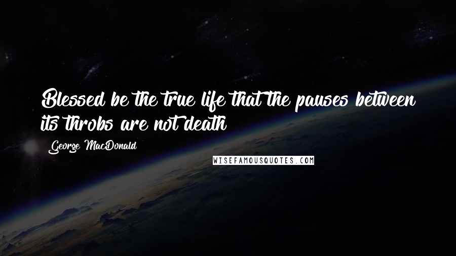 George MacDonald Quotes: Blessed be the true life that the pauses between its throbs are not death!