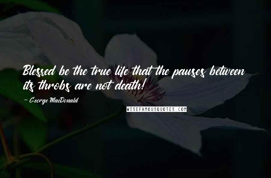 George MacDonald Quotes: Blessed be the true life that the pauses between its throbs are not death!