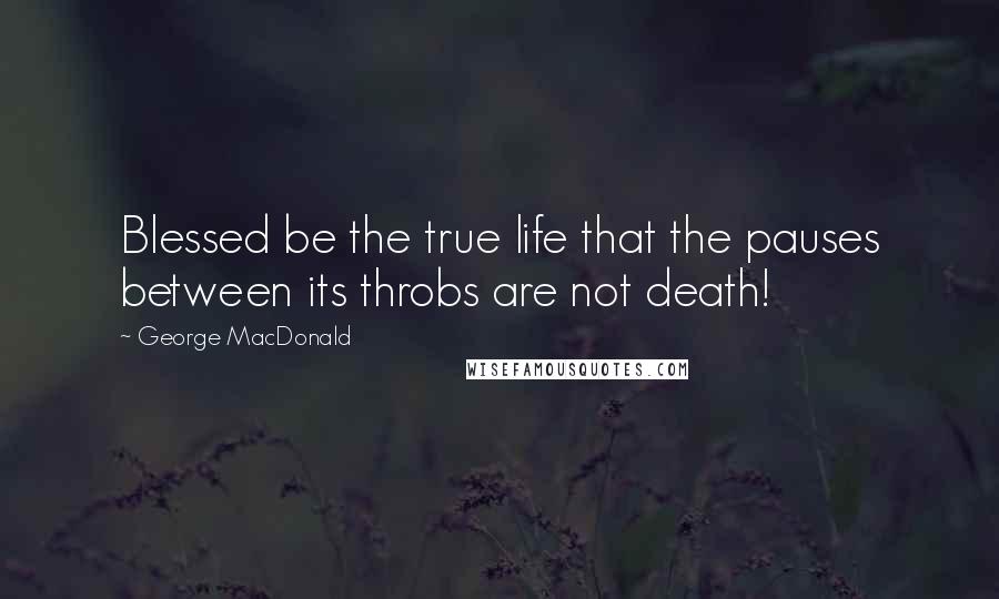 George MacDonald Quotes: Blessed be the true life that the pauses between its throbs are not death!