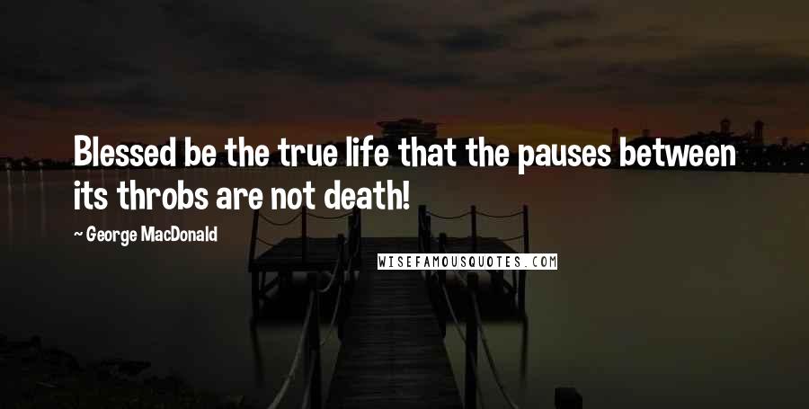 George MacDonald Quotes: Blessed be the true life that the pauses between its throbs are not death!