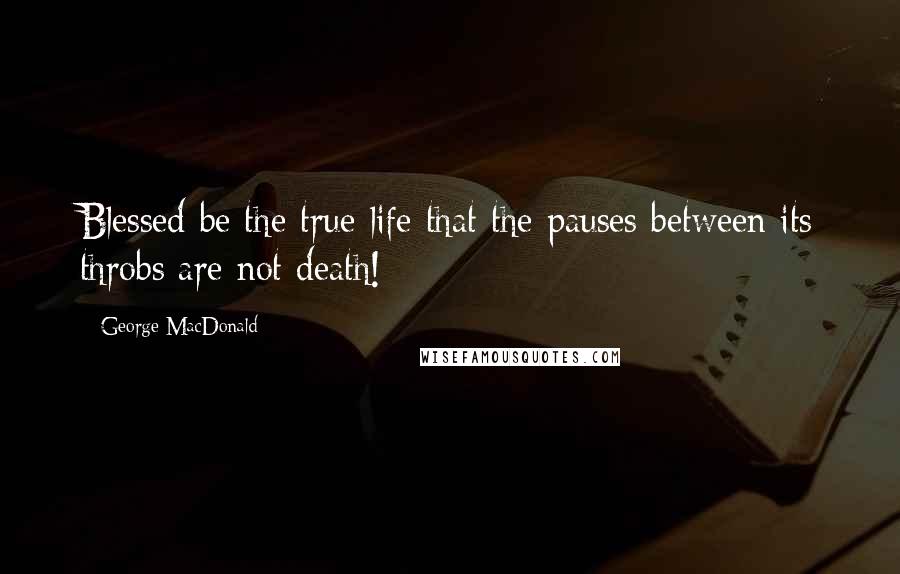 George MacDonald Quotes: Blessed be the true life that the pauses between its throbs are not death!