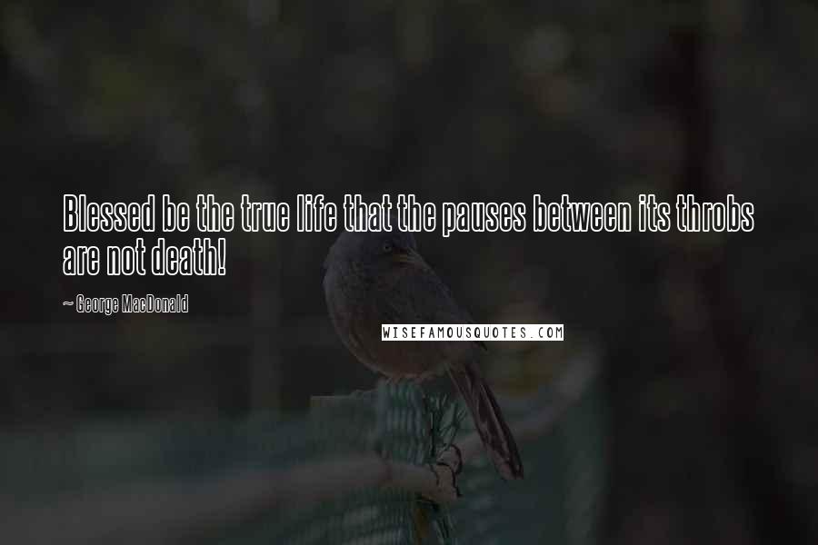 George MacDonald Quotes: Blessed be the true life that the pauses between its throbs are not death!