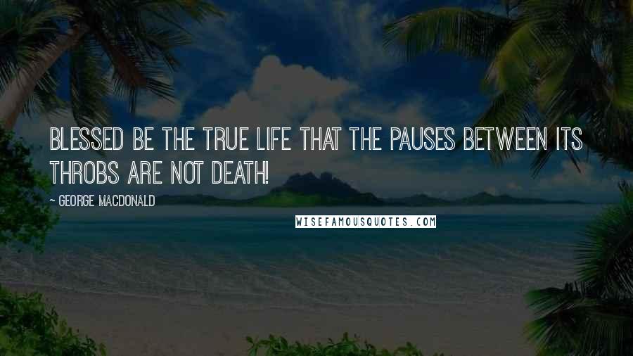 George MacDonald Quotes: Blessed be the true life that the pauses between its throbs are not death!
