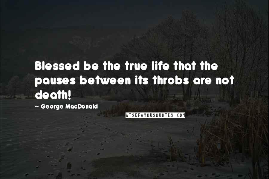 George MacDonald Quotes: Blessed be the true life that the pauses between its throbs are not death!