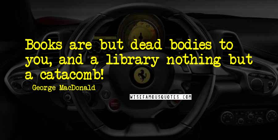 George MacDonald Quotes: Books are but dead bodies to you, and a library nothing but a catacomb!