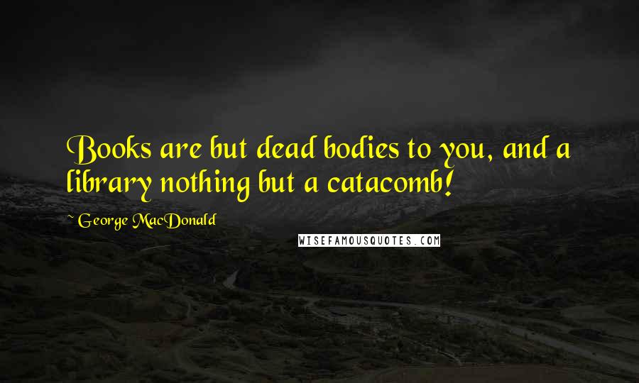 George MacDonald Quotes: Books are but dead bodies to you, and a library nothing but a catacomb!