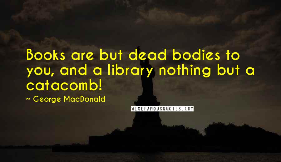 George MacDonald Quotes: Books are but dead bodies to you, and a library nothing but a catacomb!