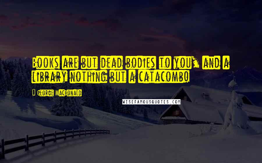 George MacDonald Quotes: Books are but dead bodies to you, and a library nothing but a catacomb!