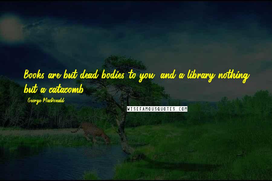 George MacDonald Quotes: Books are but dead bodies to you, and a library nothing but a catacomb!