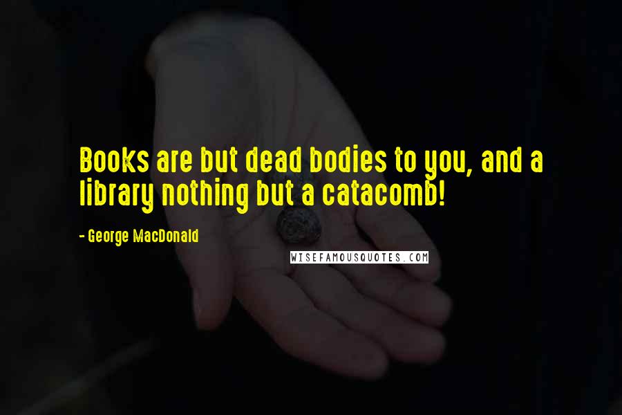 George MacDonald Quotes: Books are but dead bodies to you, and a library nothing but a catacomb!