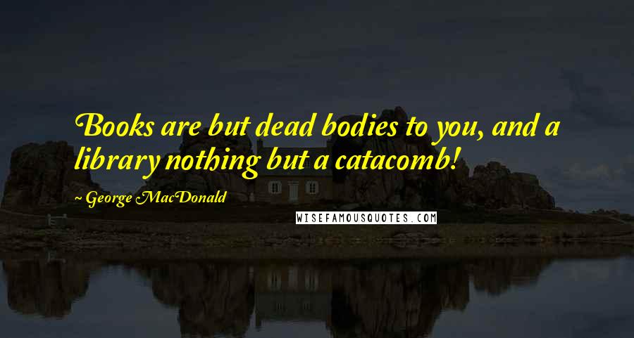 George MacDonald Quotes: Books are but dead bodies to you, and a library nothing but a catacomb!