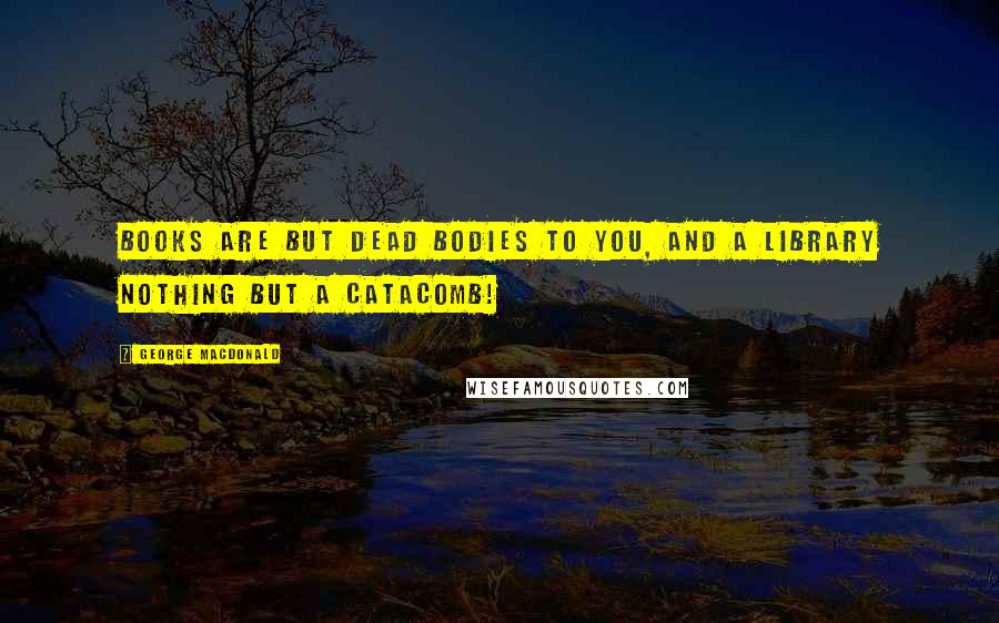 George MacDonald Quotes: Books are but dead bodies to you, and a library nothing but a catacomb!