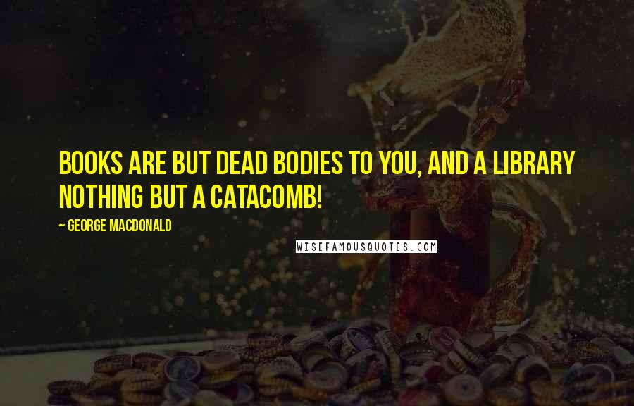 George MacDonald Quotes: Books are but dead bodies to you, and a library nothing but a catacomb!