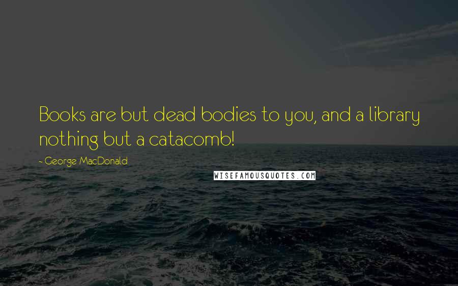 George MacDonald Quotes: Books are but dead bodies to you, and a library nothing but a catacomb!